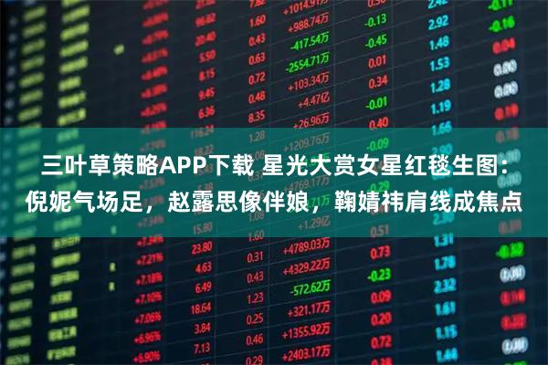 三叶草策略APP下载 星光大赏女星红毯生图：倪妮气场足，赵露思像伴娘，鞠婧祎肩线成焦点