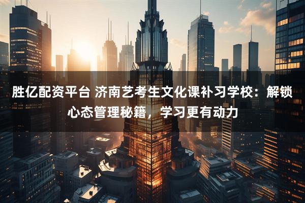 胜亿配资平台 济南艺考生文化课补习学校：解锁心态管理秘籍，学习更有动力
