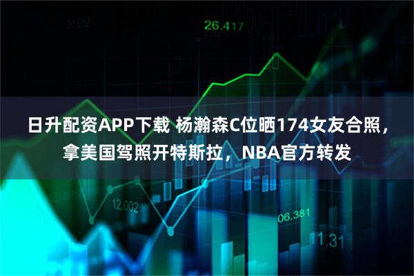 日升配资APP下载 杨瀚森C位晒174女友合照，拿美国驾照开特斯拉，NBA官方转发