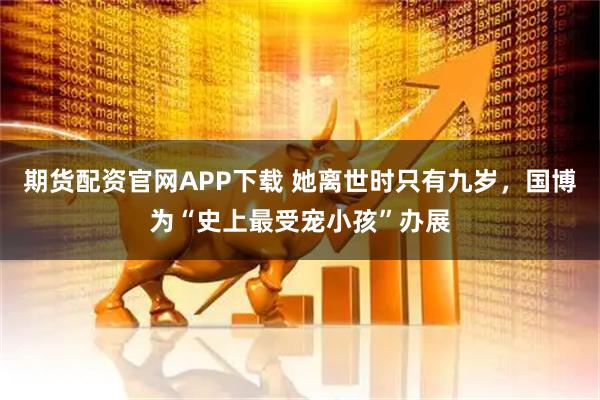 期货配资官网APP下载 她离世时只有九岁，国博为“史上最受宠小孩”办展