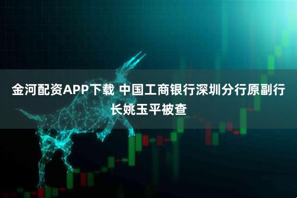 金河配资APP下载 中国工商银行深圳分行原副行长姚玉平被查