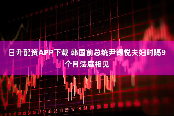 日升配资APP下载 韩国前总统尹锡悦夫妇时隔9个月法庭相见