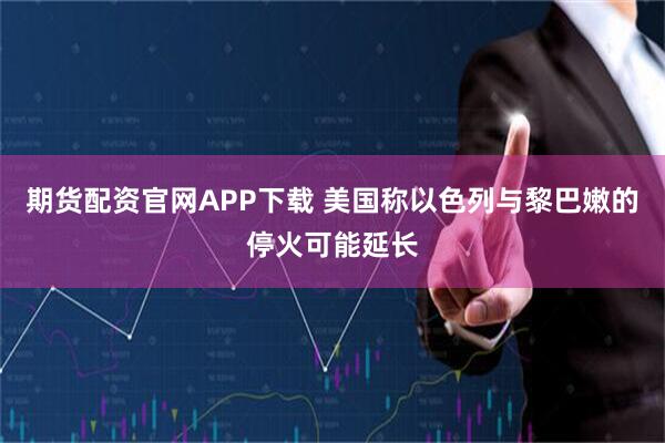 期货配资官网APP下载 美国称以色列与黎巴嫩的停火可能延长