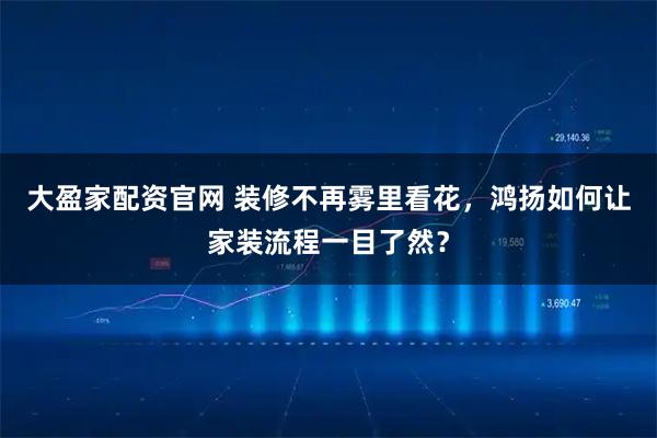 大盈家配资官网 装修不再雾里看花，鸿扬如何让家装流程一目了然？