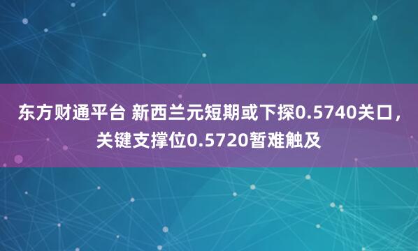 东方财通平台 新西兰元短期或下探0.5740关口，关键支撑位0.5720暂难触及