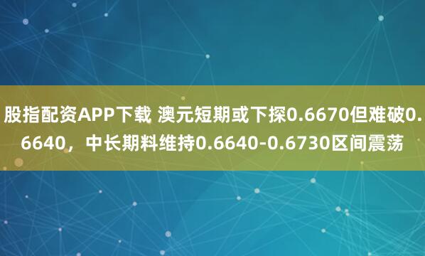 股指配资APP下载 澳元短期或下探0.6670但难破0.6640，中长期料维持0.6640-0.6730区间震荡