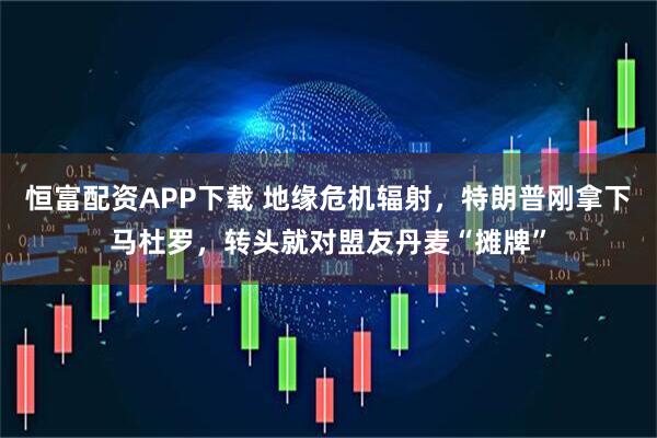 恒富配资APP下载 地缘危机辐射，特朗普刚拿下马杜罗，转头就对盟友丹麦“摊牌”