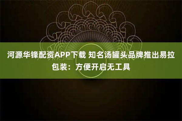 河源华锋配资APP下载 知名汤罐头品牌推出易拉包装：方便开启无工具