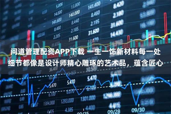 问道管理配资APP下载 一生一饰新材料每一处细节都像是设计师精心雕琢的艺术品，蕴含匠心