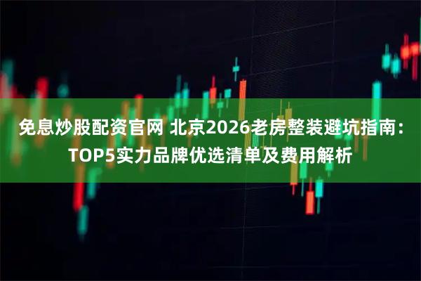 免息炒股配资官网 北京2026老房整装避坑指南：TOP5实力品牌优选清单及费用解析