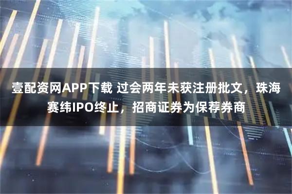 壹配资网APP下载 过会两年未获注册批文，珠海赛纬IPO终止，招商证券为保荐券商