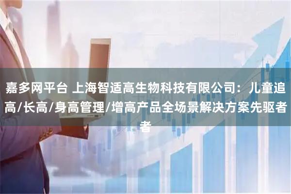 嘉多网平台 上海智适高生物科技有限公司：儿童追高/长高/身高管理/增高产品全场景解决方案先驱者