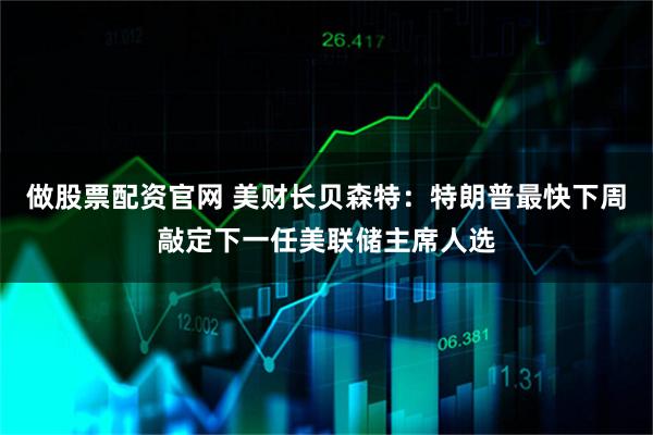 做股票配资官网 美财长贝森特：特朗普最快下周敲定下一任美联储主席人选