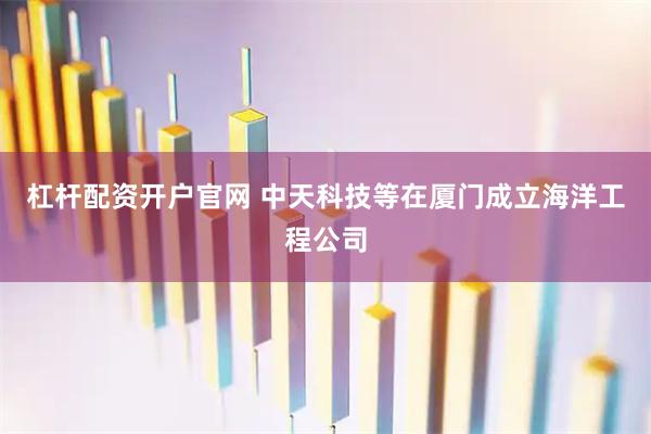 杠杆配资开户官网 中天科技等在厦门成立海洋工程公司