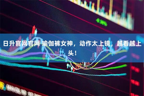 日升官网官网 瑜伽裤女神，动作太上镜，越看越上头！
