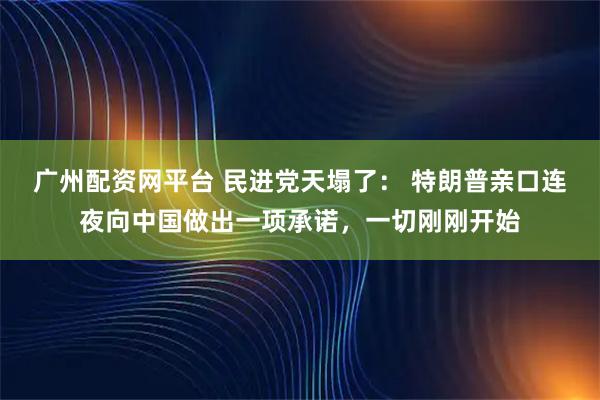 广州配资网平台 民进党天塌了： 特朗普亲口连夜向中国做出一项承诺，一切刚刚开始