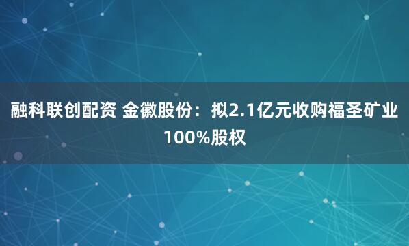融科联创配资 金徽股份：拟2.1亿元收购福圣矿业100%股权