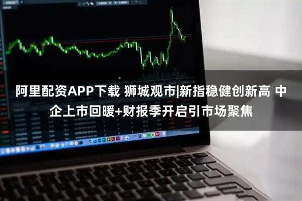 阿里配资APP下载 狮城观市|新指稳健创新高 中企上市回暖+财报季开启引市场聚焦