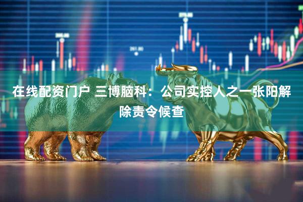 在线配资门户 三博脑科：公司实控人之一张阳解除责令候查
