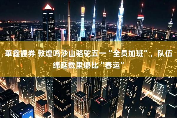 華鑫證券 敦煌鸣沙山骆驼五一“全员加班”，队伍绵延数里堪比“春运”