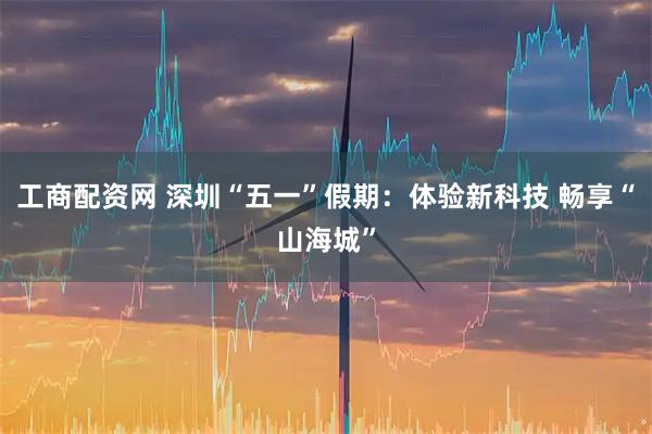 工商配资网 深圳“五一”假期：体验新科技 畅享“山海城”