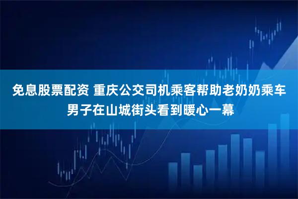 免息股票配资 重庆公交司机乘客帮助老奶奶乘车 男子在山城街头看到暖心一幕
