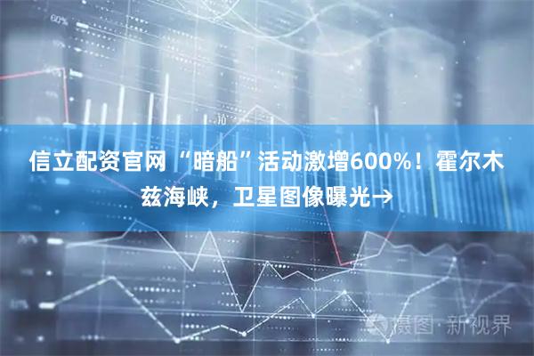 信立配资官网 “暗船”活动激增600%！霍尔木兹海峡，卫星图像曝光→