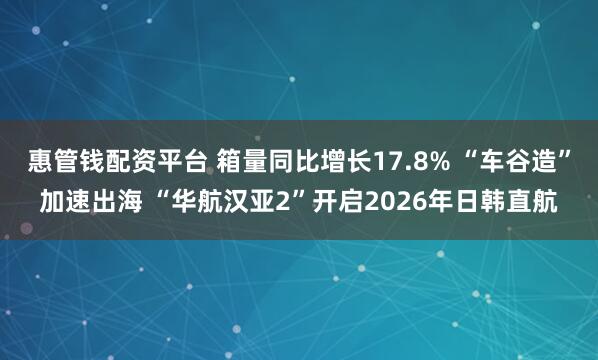 惠管钱配资平台 箱量同比增长17.8% “车谷造”加速出海 “华航汉亚2”开启2026年日韩直航